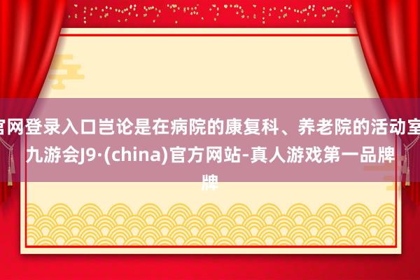 官网登录入口岂论是在病院的康复科、养老院的活动室-九游会J9·(china)官方网站-真人游戏第一品牌