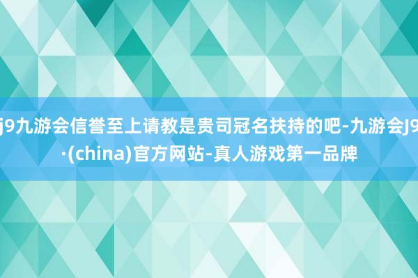 j9九游会信誉至上请教是贵司冠名扶持的吧-九游会J9·(china)官方网站-真人游戏第一品牌