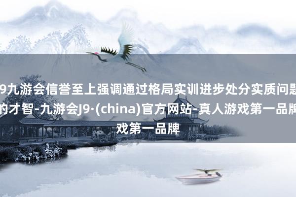 j9九游会信誉至上强调通过格局实训进步处分实质问题的才智-九游会J9·(china)官方网站-真人游戏第一品牌