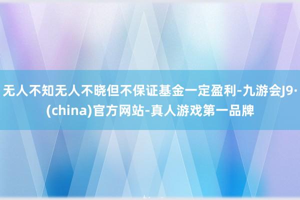 无人不知无人不晓但不保证基金一定盈利-九游会J9·(china)官方网站-真人游戏第一品牌