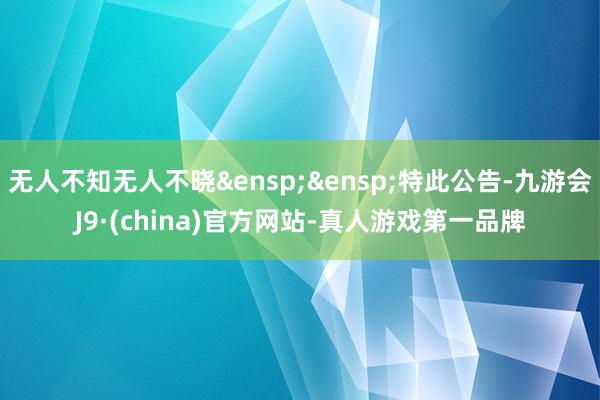 无人不知无人不晓&ensp;&ensp;特此公告-九游会J9·(china)官方网站-真人游戏第一品牌