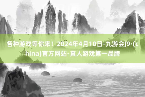 各种游戏等你来！2024年4月10日-九游会J9·(china)官方网站-真人游戏第一品牌