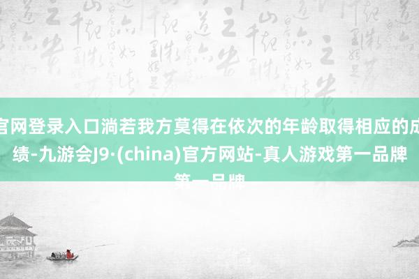 官网登录入口淌若我方莫得在依次的年龄取得相应的成绩-九游会J9·(china)官方网站-真人游戏第一品牌