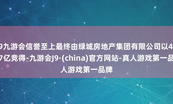 j9九游会信誉至上最终由绿城房地产集团有限公司以46.67亿竞得-九游会J9·(china)官方网站-真人游戏第一品牌