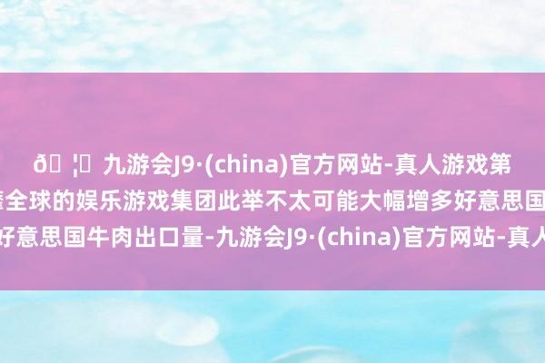 🦄九游会J9·(china)官方网站-真人游戏第一品牌【登录入口】风靡全球的娱乐游戏集团此举不太可能大幅增多好意思国牛肉出口量-九游会J9·(china)官方网站-真人游戏第一品牌