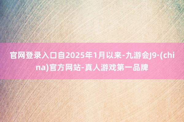 官网登录入口自2025年1月以来-九游会J9·(china)官方网站-真人游戏第一品牌