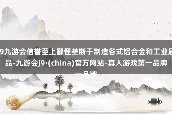 j9九游会信誉至上鄙俚垄断于制造各式铝合金和工业居品-九游会J9·(china)官方网站-真人游戏第一品牌