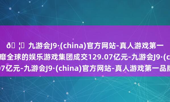 🦄九游会J9·(china)官方网站-真人游戏第一品牌【登录入口】风靡全球的娱乐游戏集团成交129.07亿元-九游会J9·(china)官方网站-真人游戏第一品牌