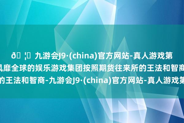 🦄九游会J9·(china)官方网站-真人游戏第一品牌【登录入口】风靡全球的娱乐游戏集团按照期货往来所的王法和智商-九游会J9·(china)官方网站-真人游戏第一品牌