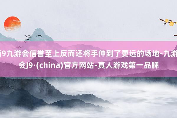 j9九游会信誉至上反而还将手伸到了更远的场地-九游会J9·(china)官方网站-真人游戏第一品牌