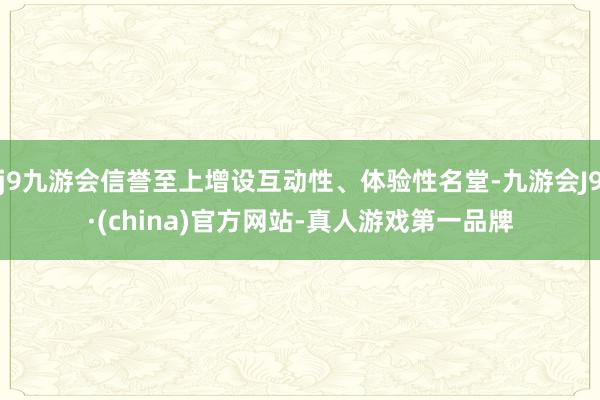 j9九游会信誉至上增设互动性、体验性名堂-九游会J9·(china)官方网站-真人游戏第一品牌