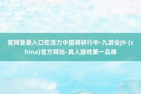 官网登录入口　　在活力中国调研行中-九游会J9·(china)官方网站-真人游戏第一品牌