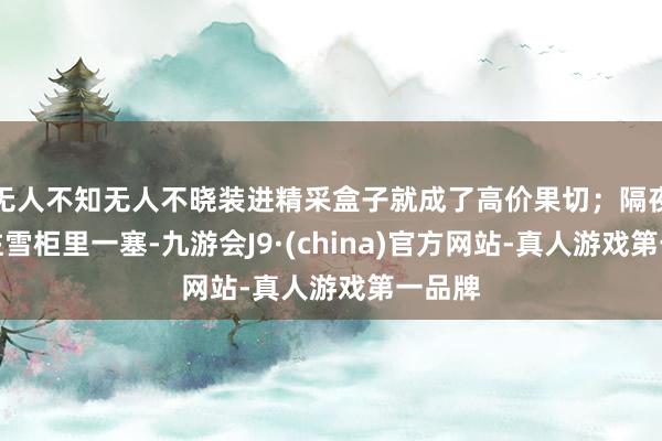无人不知无人不晓装进精采盒子就成了高价果切；隔夜生果往雪柜里一塞-九游会J9·(china)官方网站-真人游戏第一品牌