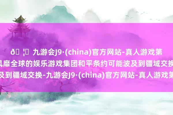 🦄九游会J9·(china)官方网站-真人游戏第一品牌【登录入口】风靡全球的娱乐游戏集团和平条约可能波及到疆域交换-九游会J9·(china)官方网站-真人游戏第一品牌