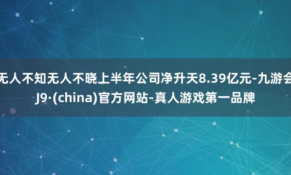 无人不知无人不晓上半年公司净升天8.39亿元-九游会J9·(china)官方网站-真人游戏第一品牌