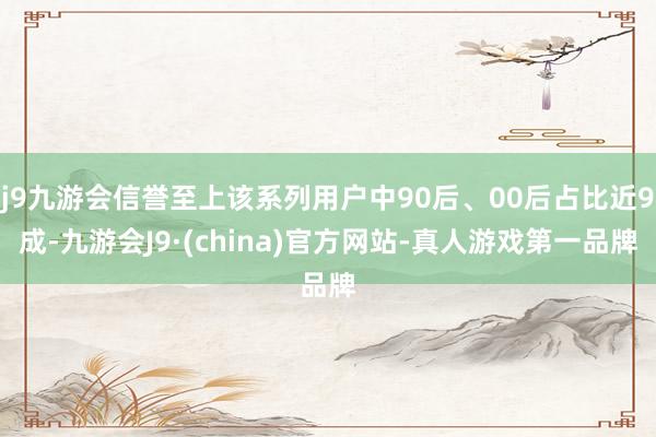 j9九游会信誉至上该系列用户中90后、00后占比近9成-九游会J9·(china)官方网站-真人游戏第一品牌
