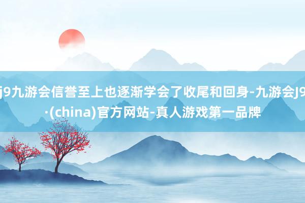 j9九游会信誉至上也逐渐学会了收尾和回身-九游会J9·(china)官方网站-真人游戏第一品牌