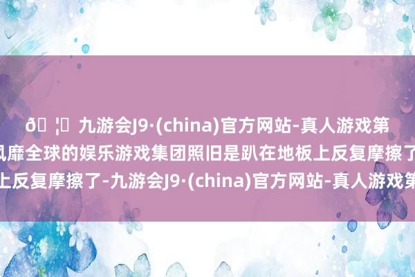 🦄九游会J9·(china)官方网站-真人游戏第一品牌【登录入口】风靡全球的娱乐游戏集团照旧是趴在地板上反复摩擦了-九游会J9·(china)官方网站-真人游戏第一品牌