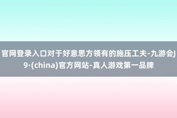 官网登录入口　　对于好意思方领有的施压工夫-九游会J9·(china)官方网站-真人游戏第一品牌