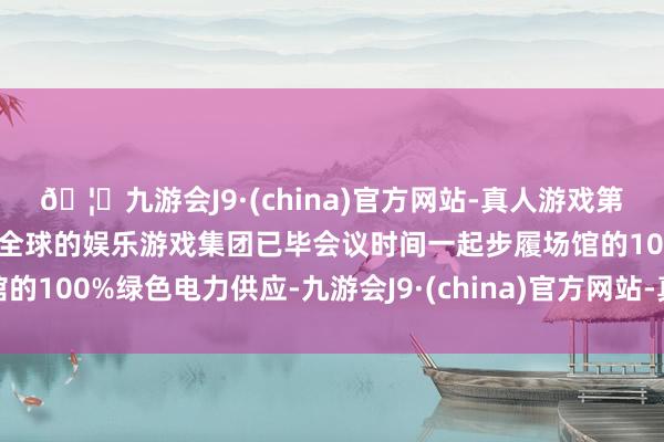🦄九游会J9·(china)官方网站-真人游戏第一品牌【登录入口】风靡全球的娱乐游戏集团已毕会议时间一起步履场馆的100%绿色电力供应-九游会J9·(china)官方网站-真人游戏第一品牌