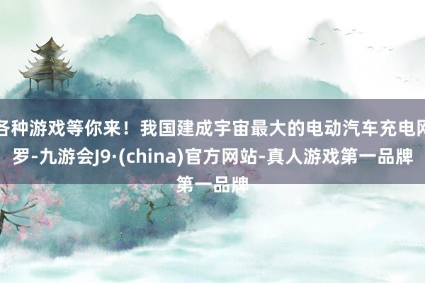 各种游戏等你来！我国建成宇宙最大的电动汽车充电网罗-九游会J9·(china)官方网站-真人游戏第一品牌