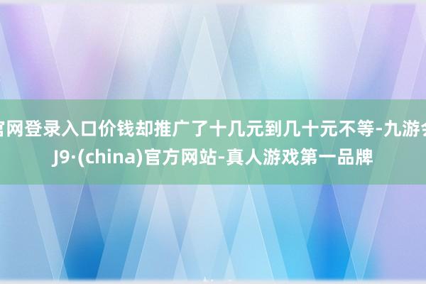 官网登录入口价钱却推广了十几元到几十元不等-九游会J9·(china)官方网站-真人游戏第一品牌