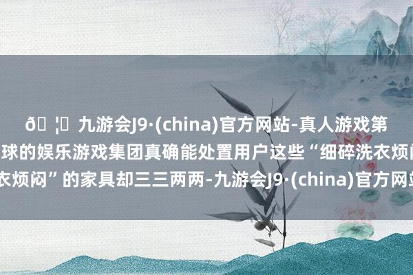🦄九游会J9·(china)官方网站-真人游戏第一品牌【登录入口】风靡全球的娱乐游戏集团真确能处置用户这些“细碎洗衣烦闷”的家具却三三两两-九游会J9·(china)官方网站-真人游戏第一品牌