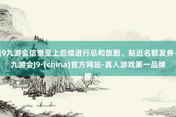 j9九游会信誉至上后续进行总和放胆、贴近名额发券-九游会J9·(china)官方网站-真人游戏第一品牌