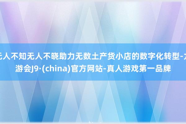 无人不知无人不晓助力无数土产货小店的数字化转型-九游会J9·(china)官方网站-真人游戏第一品牌