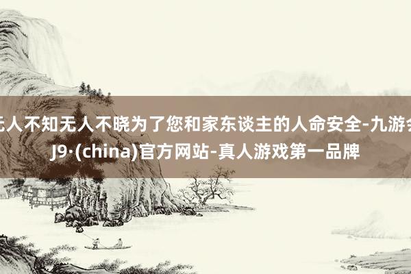 无人不知无人不晓为了您和家东谈主的人命安全-九游会J9·(china)官方网站-真人游戏第一品牌