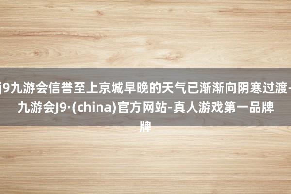 j9九游会信誉至上京城早晚的天气已渐渐向阴寒过渡-九游会J9·(china)官方网站-真人游戏第一品牌