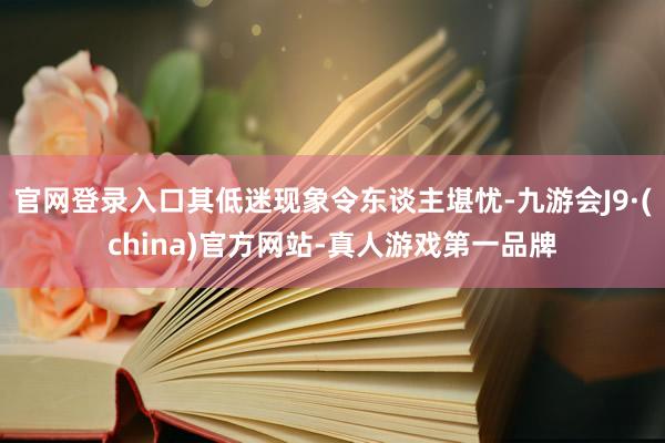 官网登录入口其低迷现象令东谈主堪忧-九游会J9·(china)官方网站-真人游戏第一品牌