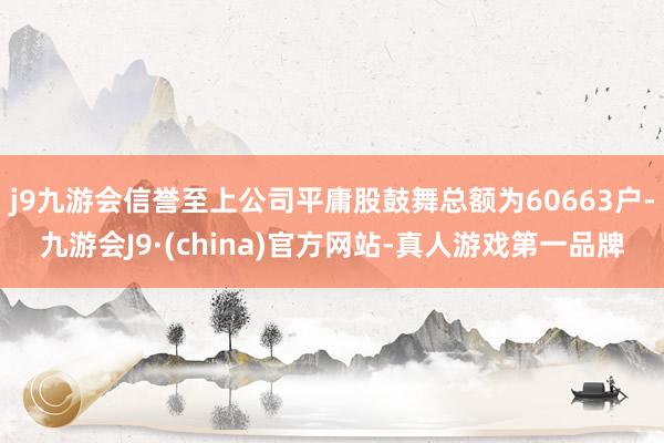 j9九游会信誉至上公司平庸股鼓舞总额为60663户-九游会J9·(china)官方网站-真人游戏第一品牌