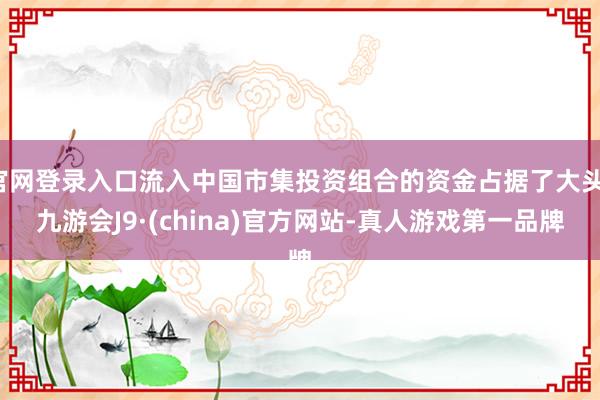 官网登录入口流入中国市集投资组合的资金占据了大头-九游会J9·(china)官方网站-真人游戏第一品牌