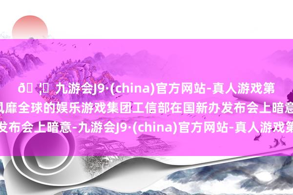 🦄九游会J9·(china)官方网站-真人游戏第一品牌【登录入口】风靡全球的娱乐游戏集团工信部在国新办发布会上暗意-九游会J9·(china)官方网站-真人游戏第一品牌
