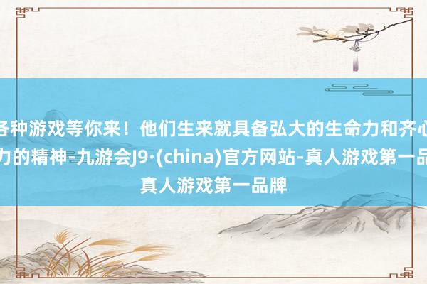 各种游戏等你来！他们生来就具备弘大的生命力和齐心并力的精神-九游会J9·(china)官方网站-真人游戏第一品牌