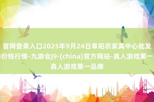 官网登录入口2025年9月24日阜阳农家具中心批发阛阓价钱行情-九游会J9·(china)官方网站-真人游戏第一品牌