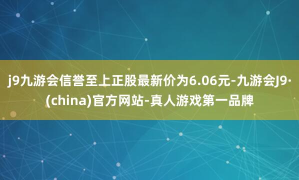 j9九游会信誉至上正股最新价为6.06元-九游会J9·(china)官方网站-真人游戏第一品牌