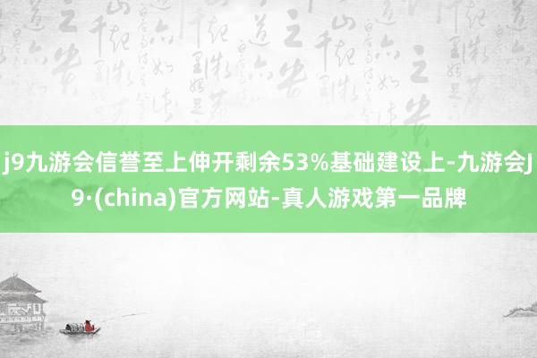 j9九游会信誉至上伸开剩余53%基础建设上-九游会J9·(china)官方网站-真人游戏第一品牌