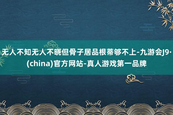 无人不知无人不晓但骨子居品根蒂够不上-九游会J9·(china)官方网站-真人游戏第一品牌