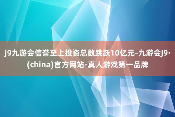 j9九游会信誉至上投资总数跳跃10亿元-九游会J9·(china)官方网站-真人游戏第一品牌