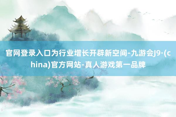 官网登录入口为行业增长开辟新空间-九游会J9·(china)官方网站-真人游戏第一品牌